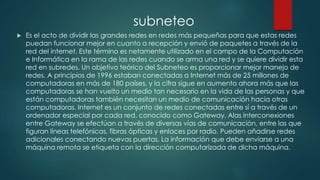  Es el acto de dividir las grandes redes en redes más pequeñas para que estas redes
puedan funcionar mejor en cuanto a recepción y envió de paquetes a través de la
red del internet. Este término es netamente utilizado en el campo de la Computación
e Informática en la rama de las redes cuando se arma una red y se quiere dividir esta
red en subredes. Un objetivo teórico del Subneteo es proporcionar mejor manejo de
redes. A principios de 1996 estaban conectadas a Internet más de 25 millones de
computadoras en más de 180 países, y la cifra sigue en aumento ahora más que las
computadoras se han vuelto un medio tan necesario en la vida de las personas y que
están computadoras también necesitan un medio de comunicación hacia otras
computadoras. Internet es un conjunto de redes conectadas entre sí a través de un
ordenador especial por cada red, conocido como Gateway. Alas interconexiones
entre Gateway se efectúan a través de diversas vías de comunicación, entre las que
figuran líneas telefónicas, fibras ópticas y enlaces por radio. Pueden añadirse redes
adicionales conectando nuevas puertas. La información que debe enviarse a una
máquina remota se etiqueta con la dirección computarizada de dicha máquina.
subneteo
 