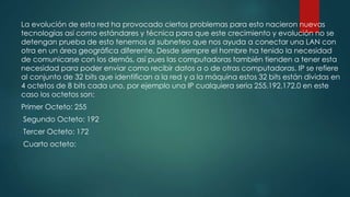 La evolución de esta red ha provocado ciertos problemas para esto nacieron nuevas
tecnologías así como estándares y técnica para que este crecimiento y evolución no se
detengan prueba de esto tenemos al subneteo que nos ayuda a conectar una LAN con
otra en un área geográfica diferente. Desde siempre el hombre ha tenido la necesidad
de comunicarse con los demás, así pues las computadoras también tienden a tener esta
necesidad para poder enviar como recibir datos a o de otras computadoras. IP se refiere
al conjunto de 32 bits que identifican a la red y a la máquina estos 32 bits están dividas en
4 octetos de 8 bits cada uno, por ejemplo una IP cualquiera seria 255.192.172.0 en este
caso los octetos son:
Primer Octeto: 255
Segundo Octeto: 192
Tercer Octeto: 172
Cuarto octeto:
 