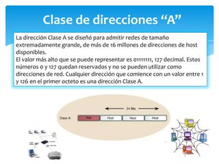 Clase de direcciones “A”
La dirección Clase A se diseñó para admitir redes de tamaño
extremadamente grande, de más de 16 millones de direcciones de host
disponibles.
El valor más alto que se puede representar es 01111111, 127 decimal. Estos
números 0 y 127 quedan reservados y no se pueden utilizar como
direcciones de red. Cualquier dirección que comience con un valor entre 1
y 126 en el primer octeto es una dirección Clase A.
 
