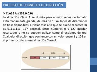 PROCESO DE SUBNETEO DE DIRECCIÓN
CLASE A: (255.0.0.0)
La dirección Clase A se diseñó para admitir redes de tamaño
extremadamente grande, de más de 16 millones de direcciones
de host disponibles. El valor más alto que se puede representar
es 01111111, 127 decimal. Estos números 0 y 127 quedan
reservados y no se pueden utilizar como direcciones de red.
Cualquier dirección que comience con un valor entre 1 y 126 en
el primer octeto es una dirección Clase A.
 
