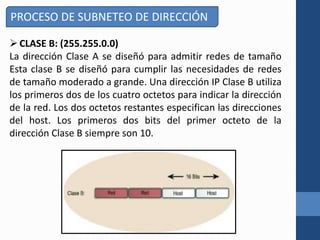 CLASE B: (255.255.0.0)
La dirección Clase A se diseñó para admitir redes de tamaño
Esta clase B se diseñó para cumplir las necesidades de redes
de tamaño moderado a grande. Una dirección IP Clase B utiliza
los primeros dos de los cuatro octetos para indicar la dirección
de la red. Los dos octetos restantes especifican las direcciones
del host. Los primeros dos bits del primer octeto de la
dirección Clase B siempre son 10.
PROCESO DE SUBNETEO DE DIRECCIÓN
 