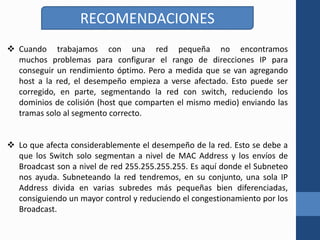 RECOMENDACIONES
 Cuando trabajamos con una red pequeña no encontramos
muchos problemas para configurar el rango de direcciones IP para
conseguir un rendimiento óptimo. Pero a medida que se van agregando
host a la red, el desempeño empieza a verse afectado. Esto puede ser
corregido, en parte, segmentando la red con switch, reduciendo los
dominios de colisión (host que comparten el mismo medio) enviando las
tramas solo al segmento correcto.
 Lo que afecta considerablemente el desempeño de la red. Esto se debe a
que los Switch solo segmentan a nivel de MAC Address y los envíos de
Broadcast son a nivel de red 255.255.255.255. Es aquí donde el Subneteo
nos ayuda. Subneteando la red tendremos, en su conjunto, una sola IP
Address divida en varias subredes más pequeñas bien diferenciadas,
consiguiendo un mayor control y reduciendo el congestionamiento por los
Broadcast.
 