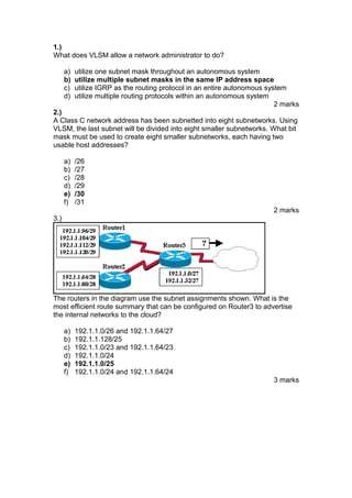 1.)
What does VLSM allow a network administrator to do?
a)
b)
c)
d)

utilize one subnet mask throughout an autonomous system
utilize multiple subnet masks in the same IP address space
utilize IGRP as the routing protocol in an entire autonomous system
utilize multiple routing protocols within an autonomous system
2 marks

2.)
A Class C network address has been subnetted into eight subnetworks. Using
VLSM, the last subnet will be divided into eight smaller subnetworks. What bit
mask must be used to create eight smaller subnetworks, each having two
usable host addresses?
a)
b)
c)
d)
e)
f)

/26
/27
/28
/29
/30
/31
2 marks

3.)

The routers in the diagram use the subnet assignments shown. What is the
most efficient route summary that can be configured on Router3 to advertise
the internal networks to the cloud?
a)
b)
c)
d)
e)
f)

192.1.1.0/26 and 192.1.1.64/27
192.1.1.128/25
192.1.1.0/23 and 192.1.1.64/23
192.1.1.0/24
192.1.1.0/25
192.1.1.0/24 and 192.1.1.64/24
3 marks

 