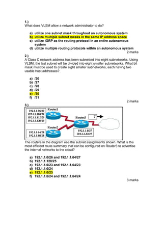 1.)
What does VLSM allow a network administrator to do?
a) utilize one subnet mask throughout an autonomous system
b) utilize multiple subnet masks in the same IP address space
c) utilize IGRP as the routing protocol in an entire autonomous
system
d) utilize multiple routing protocols within an autonomous system
2 marks
2.)
A Class C network address has been subnetted into eight subnetworks. Using
VLSM, the last subnet will be divided into eight smaller subnetworks. What bit
mask must be used to create eight smaller subnetworks, each having two
usable host addresses?
a)
b)
c)
d)
e)
f)

/26
/27
/28
/29
/30
/31
2 marks

3.)

The routers in the diagram use the subnet assignments shown. What is the
most efficient route summary that can be configured on Router3 to advertise
the internal networks to the cloud?
a)
b)
c)
d)
e)
f)

192.1.1.0/26 and 192.1.1.64/27
192.1.1.128/25
192.1.1.0/23 and 192.1.1.64/23
192.1.1.0/24
192.1.1.0/25
192.1.1.0/24 and 192.1.1.64/24
3 marks

 