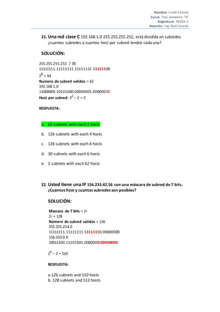 Nombre: Liseth Chávez
Curso: 7mo Semestre “A”
Asignatura: REDES II
Docente: Ing. Raúl Lozada
21. Una red clase C 192.168.1.0 255.255.255.252, está dividida en subredes
¿cuantas subredes y cuantos host por subred tendrá cada una?
SOLUCIÓN:
255.255.255.252 / 30
11111111.11111111.11111111.11111100
26
= 64
Numero de subred validos = 62
192.168.1.0
11000000.10101000.00000001.00000000
Host por subred: 22
– 2 = 2
RESPUESTA:
a. 62 subnets with each 2 hosts
b. 126 subnets with each 4 hosts
c. 126 subnets with each 6 hosts
d. 30 subnets with each 6 hosts
e. 2 subnets with each 62 hosts
22. Usted tiene una IP 156.233.42.56 con una máscara de subred de 7 bits.
¿Cuántos host y cuantas subredes son posibles?
SOLUCIÓN:
Mascara de 7 bits = 27
27 = 128
Número de subred validos = 126
255.255.254.0
11111111.11111111.11111110.00000000
156.233.0.0
10011100.11101001.0000000.00000000
29
– 2 = 510
RESPUESTA:
a.126 subnets and 510 hosts
b. 128 subnets and 512 hosts
 