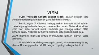 10
VLSM
VLSM (Variable Length Subnet Mask) adalah sebuah cara
pengelolaan pengalamatan IP yang lebih terstruktur.
Perhitungan IP Address menggunakan metode VLSM adalah
metode yang berbeda dengan memberikan suatu Network Address
lebih dari satu subnet mask, berbeda jika menggunakan CIDR
dimana suatu Network ID hanya memiliki satu subnet mask saja.
VLSM memiliki manfaat untuk mengurangi jumlah alamat yang
terbuang.
Untuk lebih mudahnya sebagai contoh, kita akan menghitung
alamat IP menggunakan VLSM dengan topologi sebagai berikut:
 