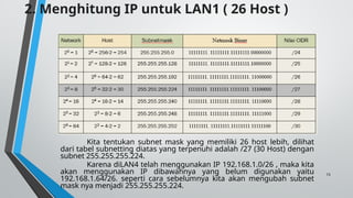 15
Kita tentukan subnet mask yang memiliki 26 host lebih, dilihat
dari tabel subnetting diatas yang terpenuhi adalah /27 (30 Host) dengan
subnet 255.255.255.224.
Karena diLAN4 telah menggunakan IP 192.168.1.0/26 , maka kita
akan menggunakan IP dibawahnya yang belum digunakan yaitu
192.168.1.64/26. seperti cara sebelumnya kita akan mengubah subnet
mask nya menjadi 255.255.255.224.
2. Menghitung IP untuk LAN1 ( 26 Host )
 