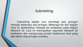 2
Subnetting
Subnetting adalah cara membagi satu jaringan
menjadi beberapa sub jaringan. Beberapa bit dari bagian
Host ID dialokasikan menjadi bit tambahan pada bagian
Network ID. Cara ini menciptakan sejumlah Network ID
tambahan dan mengurangi jumlah maksimum host yang
ada dalam tiap jaringan tersebut.
 