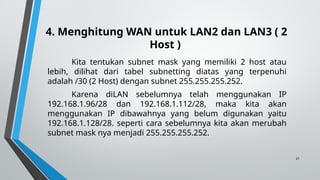 21
4. Menghitung WAN untuk LAN2 dan LAN3 ( 2
Host )
Kita tentukan subnet mask yang memiliki 2 host atau
lebih, dilihat dari tabel subnetting diatas yang terpenuhi
adalah /30 (2 Host) dengan subnet 255.255.255.252.
Karena diLAN sebelumnya telah menggunakan IP
192.168.1.96/28 dan 192.168.1.112/28, maka kita akan
menggunakan IP dibawahnya yang belum digunakan yaitu
192.168.1.128/28. seperti cara sebelumnya kita akan merubah
subnet mask nya menjadi 255.255.255.252.
 