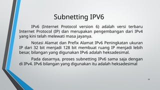 24
Subnetting IPV6
IPv6 (Internet Protocol version 6) adalah versi terbaru
Internet Protocol (IP) dan merupakan pengembangan dari IPv4
yang kini telah melewati masa jayanya.
Notasi Alamat dan Prefix Alamat IPv6 Peningkatan ukuran
IP dari 32 bit menjadi 128 bit membuat ruang IP menjadi lebih
besar, bilangan yang digunakan IPv6 adalah heksadesimal.
Pada dasarnya, proses subnetting IPv6 sama saja dengan
di IPv4. IPv6 bilangan yang digunakan itu adalah heksadesimal
 