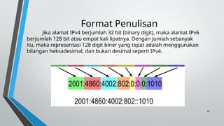 25
Format Penulisan
Jika alamat IPv4 berjumlah 32 bit (binary digit), maka alamat IPv6
berjumlah 128 bit atau empat kali lipatnya. Dengan jumlah sebanyak
itu, maka representasi 128 digit biner yang tepat adalah menggunakan
bilangan heksadesimal, dan bukan desimal seperti IPv4.
 