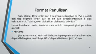 26
Format Penulisan
Satu alamat IPv6 terdiri dari 8 segmen (sedangkan di IPv4 4 oktet)
dan tiap segmen terdiri dari 16 bit dan direpresentasikan 4 digit
heksadesimal. Tiap segmen dipisahkan oleh tanda titik dua ‘:’.
Untuk kesehatan mata, terdapat cara untuk mempersingkat penulisan
alamat:
• Pertama
Jika ada satu atau lebih nol di depan tiap segmen, maka nol tersebut
dapat dihilangkan, contohnya ’00dc’ dapat ditulis menjadi ‘dc’ saja.
 
