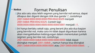 27
Format Penulisan
• Kedua
oJika ada satu atau lebih segmen yang bernilai nol semua, dapat
dihapus dan diganti dengan titik dua ganda ‘::’, contohnya
2001:0db8:0000:0000:0000:ff00:0042:8329 menjadi
2001:0db8::ff00:0042:8329. Contoh lagi:
0000:0000:0000:0000:0000:0000:0000:0001 menjadi ::1.
oIni hanya berlaku sekali saja, yang berarti jika ada dua bagian
yang bernilai nol, maka cara ini tidak dapat digunkaan karena
akan mengakibatkan kebingungan dalam menentukan jumlah
segmen yang bernilai nol, contohnya
2001:0000:0000:0db8:0000:0000:0000:0000 tidak dapat
disingkat menjadi 2001::0db8::, namun hanya bisa disingkat
2001::0db8:0000:0000:0000:0000 atau 2001:0000:0000:0db8::
 