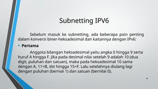 28
Subnetting IPV6
Sebelum masuk ke subnetting, ada beberapa poin penting
dalam konversi biner-heksadesimal dan kaitannya dengan IPv6:
• Pertama
Anggota bilangan heksadesimal yaitu angka 0 hingga 9 serta
huruf A hingga F. Jika pada desimal nilai setelah 9 adalah 10 (dua
digit, puluhan dan satuan), maka pada heksadesimal 10 sama
dengan A, 11=B, dst hingga 15=F. Lalu setelahnya diulang lagi
dengan puluhan (berniai 1) dan satuan (bernilai 0).
 