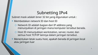 3
Subnetting IPv4
Subnet mask adalah biner 32 bit yang digunakan untuk :
• Membedakan network ID dan host ID
o Network ID adalah bagian dari IP address yang
menunjukkan di jaringan mana komputer tersebut berada.
o Host ID menunjukkan workstation, server, router, dan
semua host TCP/IP lainnya dalam jaringan tersebut.
• Menentukan letak suatu host, apakah berada di jaringan local
atau jaringan luar
 