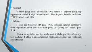 30
• Keempat
Seperti yang telah disebutkan, IPv6 terdiri 8 segmen yang tiap
segmennya terdiri 4 digit heksadesimal. Tiap segmen bernilai maksimal
FFFF (desimal = 65.535).
• Kelima
Tidak ada broadcast ID pada IPv6, sehingga seluruh rentangnya
dapat digunakan untuk host dan tidak perlu di ‘kurang dua’ seperti pada
IPv4.
Untuk menghindari ambigu, mulai dari sini bilangan biner akan saya
beri tanda (2) di akhir bilangan tersebut; (10) untuk desimal; dan (16) untuk
heksadesimal.
 