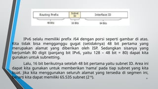 31
IPv6 selalu memiliki prefix /64 dengan porsi seperti gambar di atas.
Kita tidak bisa mengganggu gugat (setidaknya) 48 bit pertama yang
merupakan alamat yang diberikan oleh ISP. Sedangkan sisanya yang
berjumlah 80 digit (panjang bit IPv6, yaitu 128 – 48 bit = 80) dapat kita
gunakan untuk subnetting.
Lalu, 16 bit berikutnya setelah 48 bit pertama yaitu subnet ID. Area ini
dapat kita gunakan untuk memberikan ‘nama’ pada tiap subnet yang kita
buat. Jika kita menggunakan seluruh alamat yang tersedia di segmen ini,
berarti kita dapat memiliki 65.535 subnet (216
).
 