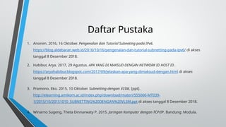 Daftar Pustaka
1. Anonim. 2016, 16 Oktober. Pengenalan dan Tutorial Subneting pada IPv6.
https://blog.aldebaran.web.id/2016/10/16/pengenalan-dan-tutorial-subnetting-pada-ipv6/ di akses
tanggal 8 Desember 2018.
2. Habibur, Arya. 2017, 29 Agustus. APA YANG DI MAKSUD DENGAN NETWORK ID HOST ID .
https://aryahabibur.blogspot.com/2017/09/jelaskan-apa-yang-dimaksud-dengan.html di akses
tanggal 8 Desember 2018.
3. Pramono, Eko. 2015, 10 Oktober. Subnetting dengan VLSM, [ppt].
http://elearning.amikom.ac.id/index.php/download/materi/555006-MT039-
1/2015/10/20151010_SUBNETTING%20DENGAN%20VLSM.ppt di akses tanggal 8 Desember 2018.
4. Winarno Sugeng, Theta Dinnarwaty P. 2015. Jaringan Komputer dengan TCP/IP. Bandung: Modula.
 