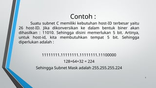 5
Contoh :
Suatu subnet C memiliki kebutuhan host-ID terbesar yaitu
26 host-ID. Jika dikonversikan ke dalam bentuk biner akan
dihasilkan : 11010. Sehingga disini memerlukan 5 bit. Artinya,
untuk host-id, kita membutuhkan tempat 5 bit. Sehingga
diperlukan adalah :
11111111.11111111.11111111.11100000
128+64+32 = 224
Sehingga Subnet Mask adalah 255.255.255.224
 