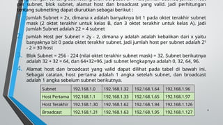6
Penghitungan tentang subnetting akan berpusat di 4 hal, jumlah subnet, jumlah host
per subnet, blok subnet, alamat host dan broadcast yang valid. Jadi perhitungan
tentang subnetting dapat diurutkan sebagai berikut :
1. Jumlah Subnet = 2x, dimana x adalah banyaknya bit 1 pada oktet terakhir subnet
mask (2 oktet terakhir untuk kelas B, dan 3 oktet terakhir untuk kelas A). Jadi
Jumlah Subnet adalah 22 = 4 subnet
2. Jumlah Host per Subnet = 2y - 2, dimana y adalah adalah kebalikan dari x yaitu
banyaknya bit 0 pada oktet terakhir subnet. Jadi jumlah host per subnet adalah 25
- 2 = 30 host
3. Blok Subnet = 256 - 224 (nilai oktet terakhir subnet mask) = 32. Subnet berikutnya
adalah 32 + 32 = 64, dan 64+32=96. Jadi subnet lengkapnya adalah 0, 32, 64, 96.
4. Alamat host dan broadcast yang valid dapat dilihat pada tabel di bawah ini.
Sebagai catatan, host pertama adalah 1 angka setelah subnet, dan broadcast
adalah 1 angka sebelum subnet berikutnya.
Subnet 192.168.1.0 192.168.1.32 192.168.1.64 192.168.1.96
Host Pertama 192.168.1.1 192.168.1.33 192.168.1.65 192.168.1.97
Host Terakhir 192.168.1.30 192.168.1.62 192.168.1.94 192.168.1.126
Broadcast 192.168.1.31 192.168.1.63 192.168.1.95 192.168.1.127
 