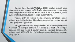 8
CIDR
Classes Inter-Domain Routing (CIDR) adalah sebuah cara
alternative untuk mengklasifikasikan alamat-alamat IP berbeda
dengan system klasifikasi ke dalam kelas A, kelas B, kelas C, kelas
D, dan kelas E, disebut juga sebagai supernetting.
Tujuan CIDR ini untuk mempermudah penulisan notasi
subnet agar lebih ringkas dibandingkan penulisan notasi subnet
mask yang sesungguhnya.
Penggunaan notasi CIDR pada classfull address pada kelas
A adalah /8 sampai dengan /15, kelas B adalah /16 sampai
dengan /23, dan kelas C adalah dari /24 sampai dengan /30,
subnet mask CIDR /31 dan /32 tidak pernah ada dalam jaringan
yang nyata.
 