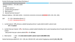 Network Address : 192.168.1.0/26
Carilah
1. Jumlah subnet ?
2. Jumlah Host persubnet ?
3. Blok Subnet ?
4. Alamat host dan brocast ?
Network Address : 192.168.1.0/26 -> 11111111.11111111.11111111.11000000 (255. 255. 255. 192).
Jadi X = 2 (X = Banyaknya Binari 1 )
Y = 6 (Y = Banyaknya Binari 0 )
Contoh Perhitungan Subnet Mask IPv4 Kelas C
1. Jumlah Subnet = 2^x, dimana x adalah banyaknya binari 1 pada oktet terakhir subnet mask
2^2 = 4 subnet
1. Jumlah Host per Subnet = 2^y – 2, dimana y adalah adalah kebalikan dari x yaitu banyaknya binari 0 pada oktet terakhir
subnet.
Jadi jumlah host per subnet adalah 2^6 – 2 = 62 host
2. Blok Subnet = 256 – 192 (nilai oktet terakhir subnet mask=1100.0000=192)
= 64.
Subnet berikutnya adalah 64 + 64 = 128, dan 128+64=192. Jadi subnet lengkapnya adalah 0, 64, 128, 192.
 