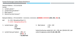 Contoh Perhitungan Subnet Mask IPv4 Kelas B
Network Address : 172.16.0.0/18
Carilah
1. Jumlah subnet ?
2. Jumlah Host persubnet ?
3. Blok Subnet ?
4. Alamat host dan brocast ?
Network Address : 172.16.0.0/18 -> 11111111. 11111111. 11000000. 00000000 (255. 255. 192. 0).
Jadi X = 2 (X = Banyaknya Binari 1 )
Y = 14 (Y = Banyaknya Binari 0 )
1. Jumlah Subnet = 2^x,
=2^2
= 4 subnet
2. Jumlah Host per Subnet = 2^y – 2
=2^14 – 2
= 16.382 host
3. Blok Subnet = 256 – 192
= 64.
Subnet berikutnya adalah 64 + 64 = 128, dan 128+64=192. Jadi
subnet lengkapnya adalah 0, 64, 128, 192.
 