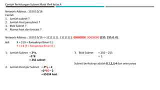 Contoh Perhitungan Subnet Mask IPv4 Kelas A
Network Address : 10.0.0.0/16
Carilah
1. Jumlah subnet ?
2. Jumlah Host persubnet ?
3. Blok Subnet ?
4. Alamat host dan brocast ?
Network Address : 10.0.0.0/16 -> 11111111. 11111111. 00000000. 00000000 (255. 255.0. 0).
Jadi X = 2 (X = Banyaknya Binari 1 )
Y = 14 (Y = Banyaknya Binari 0 )
1. Jumlah Subnet = 2^x,
=2^8
= 256 subnet
2. Jumlah Host per Subnet = 2^y – 2
=2^16 – 2
= 65534 host
3. Blok Subnet = 256 – 255
= 1.
Subnet berikutnya adalah 0,1,2,3,4 dan seterusnya
 