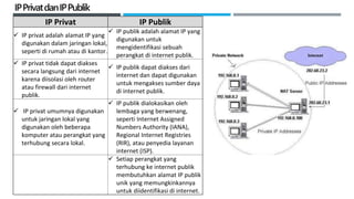 IPPrivatdanIPPublik
IP Privat IP Publik
 IP privat adalah alamat IP yang
digunakan dalam jaringan lokal,
seperti di rumah atau di kantor.
 IP publik adalah alamat IP yang
digunakan untuk
mengidentifikasi sebuah
perangkat di internet publik.
 IP privat tidak dapat diakses
secara langsung dari internet
karena diisolasi oleh router
atau firewall dari internet
publik.
 IP publik dapat diakses dari
internet dan dapat digunakan
untuk mengakses sumber daya
di internet publik.
 IP privat umumnya digunakan
untuk jaringan lokal yang
digunakan oleh beberapa
komputer atau perangkat yang
terhubung secara lokal.
 IP publik dialokasikan oleh
lembaga yang berwenang,
seperti Internet Assigned
Numbers Authority (IANA),
Regional Internet Registries
(RIR), atau penyedia layanan
internet (ISP).
 Setiap perangkat yang
terhubung ke internet publik
membutuhkan alamat IP publik
unik yang memungkinkannya
untuk diidentifikasi di internet.
 