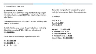 1. Ruang Utama 1000 host
Ip network 172.16.0.0/16.
Disini dibutuhkan 1000 host yang akan terhubung dengan
internet ,untuk mendapat 1000 host atau lebih perhatikan
tabel diatas.
Karena yang dibutuhkan1000 maka cari hasil pemangkatan
1000 or >= 1000 host.
dari tabel diatas yang sesuai dengan kebutuhan host yang
dibutuhkan gunakan 2^10 = 1024 dan subnet mask
255.255.252.0.
Untuk mencari nilai ip range seperti dibawah ini :
255.255.255.255
255.255.252. 0 --_
0. 0. 3. 255
Dan untuk mengetahui IP broadcastnya yakni
hasil dari pengurangan diatas ditambah dengan
ip network
172. 16. 0. 0
0. 0. 3. 255 +
172. 16. 3.255
Network : 172.16.0.0/22
IP Pertama : 172.16.0.1
IP Terakhir : 172.16.3.254
IP Broadcast : 172.16.3.255
Subnet Mask : 255.255.252.0
 