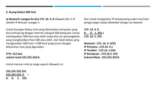 2. Ruang Kedua 500 host
Ip Network ruangan ke dua 172. 16. 4. 0 didapati dari 1 IP
setelah IP Brocast ruangan 1
Untuk Ruangan Kedua host yang dibutuhkan komputer yang
bisa terhubung dengan internet sebayak 500 komputer. Untuk
mendapatkan 500 host atau lebih maka kita cari pemangkatan
yang menghasilkan Host 500 atau lebih. dari tabel diatas yang
menghasilkan 500 host >=500 host yang sesuai dengan
kebutuhan host yang digunakan
2^9= 512 dan
subnet mask 255.255.254.0.
Untuk mencari nilai ip range seperti dibawah ini :
255.255.255.255
255.255.254. 0 --
0. 0. 1. 255
Dan untuk mengetahui IP broadcastnya yakni hasil dari
pengurangan diatas ditambah dengan ip network
172. 16. 4. 0
0. 0. 1. 255 +
172. 16. 5. 255
Network : 172. 16. 4. 0/23
IP Pertama : 172.16. 4.1
IP Terakhir : 172.16. 5.254
IP Broadcast : 172.16.5. 255
Subnet Mask : 255.255.254.0
 