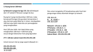 3. Ruang Server 100 Host
Ip Network ruangan ke tiga 172. 16. 6. 0 didapati
dari 1 IP setelah IP Brocast ruangan ke dua
Ruang ke 3 yang membutuhkan 100 host, maka
konsep perhitungan kita gunakan konsep kelas C
atau bermain pada Oktet ke 4. Untuk mendapatkan
100 host atau lebih maka kita cari pemangkatan
yang menghasilkan
Host 100 atau lebih. dari tabel diatas yang
menghasilkan 100 host >=100 host yang
sesuai dengan kebutuhan host yang digunakan
2^7= 128 dan subnet mask 255.255.255.128
Untuk mencari nilai ip range seperti dibawah ini :
255.255.255.255
255.255.255.128 _
0. 0. 0.127
Dan untuk mengetahui IP broadcastnya yakni hasil dari
pengurangan diatas ditambah dengan ip network
172. 16. 6. 0
0. 0. 0.127 +
172. 16. 6.127
Network : 172.16. 6 . 0/25
IP Pertama : 172.16. 6 . 1
IP Terakhir : 172.16. 6 . 126
IP Broadcast : 172.16 .6 .127
Subnet Mask : 255.255.255.128
 