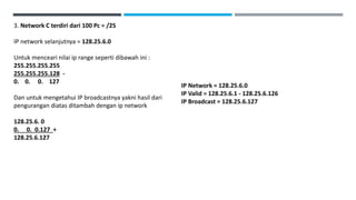 3. Network C terdiri dari 100 Pc = /25
IP network selanjutnya = 128.25.6.0
Untuk menceari nilai ip range seperti dibawah ini :
255.255.255.255
255.255.255.128 -
0. 0. 0. 127
Dan untuk mengetahui IP broadcastnya yakni hasil dari
pengurangan diatas ditambah dengan ip network
128.25.6. 0
0. 0. 0.127 +
128.25.6.127
IP Network = 128.25.6.0
IP Valid = 128.25.6.1 - 128.25.6.126
IP Broadcast = 128.25.6.127
 