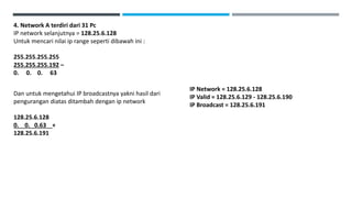 4. Network A terdiri dari 31 Pc
IP network selanjutnya = 128.25.6.128
Untuk mencari nilai ip range seperti dibawah ini :
255.255.255.255
255.255.255.192 –
0. 0. 0. 63
Dan untuk mengetahui IP broadcastnya yakni hasil dari
pengurangan diatas ditambah dengan ip network
128.25.6.128
0. 0. 0.63 +
128.25.6.191
IP Network = 128.25.6.128
IP Valid = 128.25.6.129 - 128.25.6.190
IP Broadcast = 128.25.6.191
 