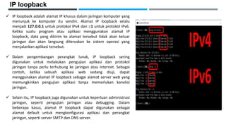 IP loopback
 IP loopback adalah alamat IP khusus dalam jaringan komputer yang
menunjuk ke komputer itu sendiri. Alamat IP loopback selalu
menjadi 127.0.0.1 untuk protokol IPv4 dan ::1 untuk protokol IPv6.
Ketika suatu program atau aplikasi menggunakan alamat IP
loopback, data yang dikirim ke alamat tersebut tidak akan keluar
jaringan dan akan langsung diteruskan ke sistem operasi yang
menjalankan aplikasi tersebut.
 Dalam pengembangan perangkat lunak, IP loopback sering
digunakan untuk melakukan pengujian aplikasi dan protokol
jaringan tanpa perlu terhubung ke jaringan atau Internet. Sebagai
contoh, ketika sebuah aplikasi web sedang diuji, dapat
menggunakan alamat IP loopback sebagai alamat server web yang
memungkinkan pengujian aplikasi tanpa memerlukan koneksi
jaringan.
 Selain itu, IP loopback juga digunakan untuk keperluan administrasi
jaringan, seperti pengujian jaringan atau debugging. Dalam
beberapa kasus, alamat IP loopback dapat digunakan sebagai
alamat default untuk mengkonfigurasi aplikasi dan perangkat
jaringan, seperti server SMTP dan DNS server.
 