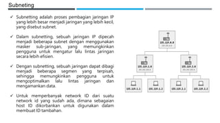 Subneting
 Subnetting adalah proses pembagian jaringan IP
yang lebih besar menjadi jaringan yang lebih kecil,
yang disebut subnet.
 Dalam subnetting, sebuah jaringan IP dipecah
menjadi beberapa subnet dengan menggunakan
masker sub-jaringan, yang memungkinkan
pengguna untuk mengatur lalu lintas jaringan
secara lebih efisien.
 Dengan subnetting, sebuah jaringan dapat dibagi
menjadi beberapa segmen yang terpisah,
sehingga memungkinkan pengguna untuk
mengoptimalkan lalu lintas jaringan dan
mengamankan data.
 Untuk memperbanyak network ID dari suatu
network id yang sudah ada, dimana sebagaian
host ID dikorbankan untuk digunakan dalam
membuat ID tambahan.
 