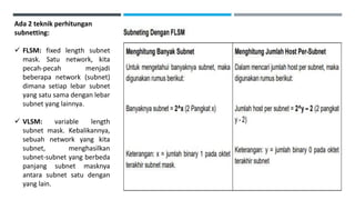 Ada 2 teknik perhitungan
subnetting:
 FLSM: fixed length subnet
mask. Satu network, kita
pecah-pecah menjadi
beberapa network (subnet)
dimana setiap lebar subnet
yang satu sama dengan lebar
subnet yang lainnya.
 VLSM: variable length
subnet mask. Kebalikannya,
sebuah network yang kita
subnet, menghasilkan
subnet-subnet yang berbeda
panjang subnet masknya
antara subnet satu dengan
yang lain.
 