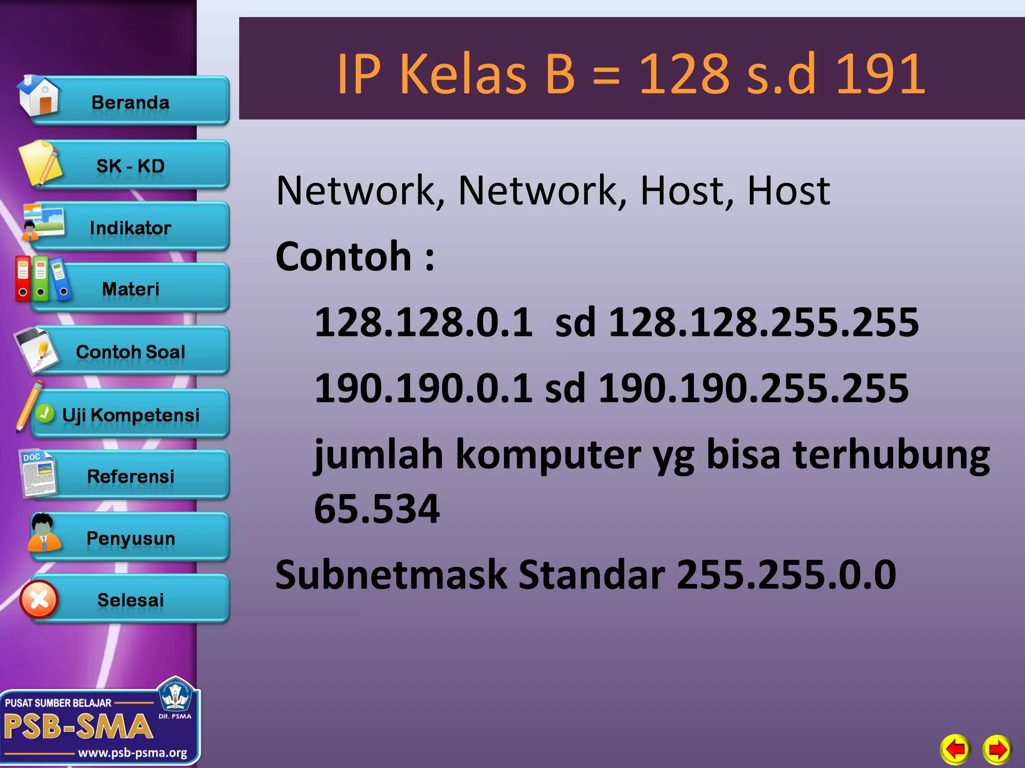 IP Kelas B = 128 s.d 191
Network, Network, Host, Host
Contoh :
  128.128.0.1 sd 128.128.255.255
  190.190.0.1 sd 190.190.255.255
  jumlah komputer yg bisa terhubung
  65.534
Subnetmask Standar 255.255.0.0
 