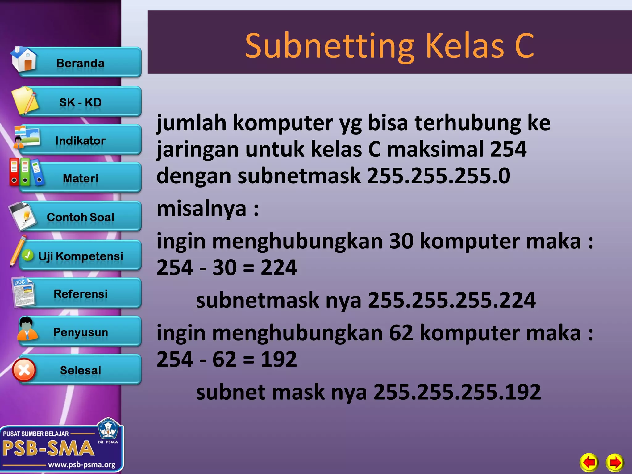 Subnetting Kelas C
jumlah komputer yg bisa terhubung ke
jaringan untuk kelas C maksimal 254
dengan subnetmask 255.255.255.0
misalnya :
ingin menghubungkan 30 komputer maka :
254 - 30 = 224
    subnetmask nya 255.255.255.224
ingin menghubungkan 62 komputer maka :
254 - 62 = 192
    subnet mask nya 255.255.255.192
 