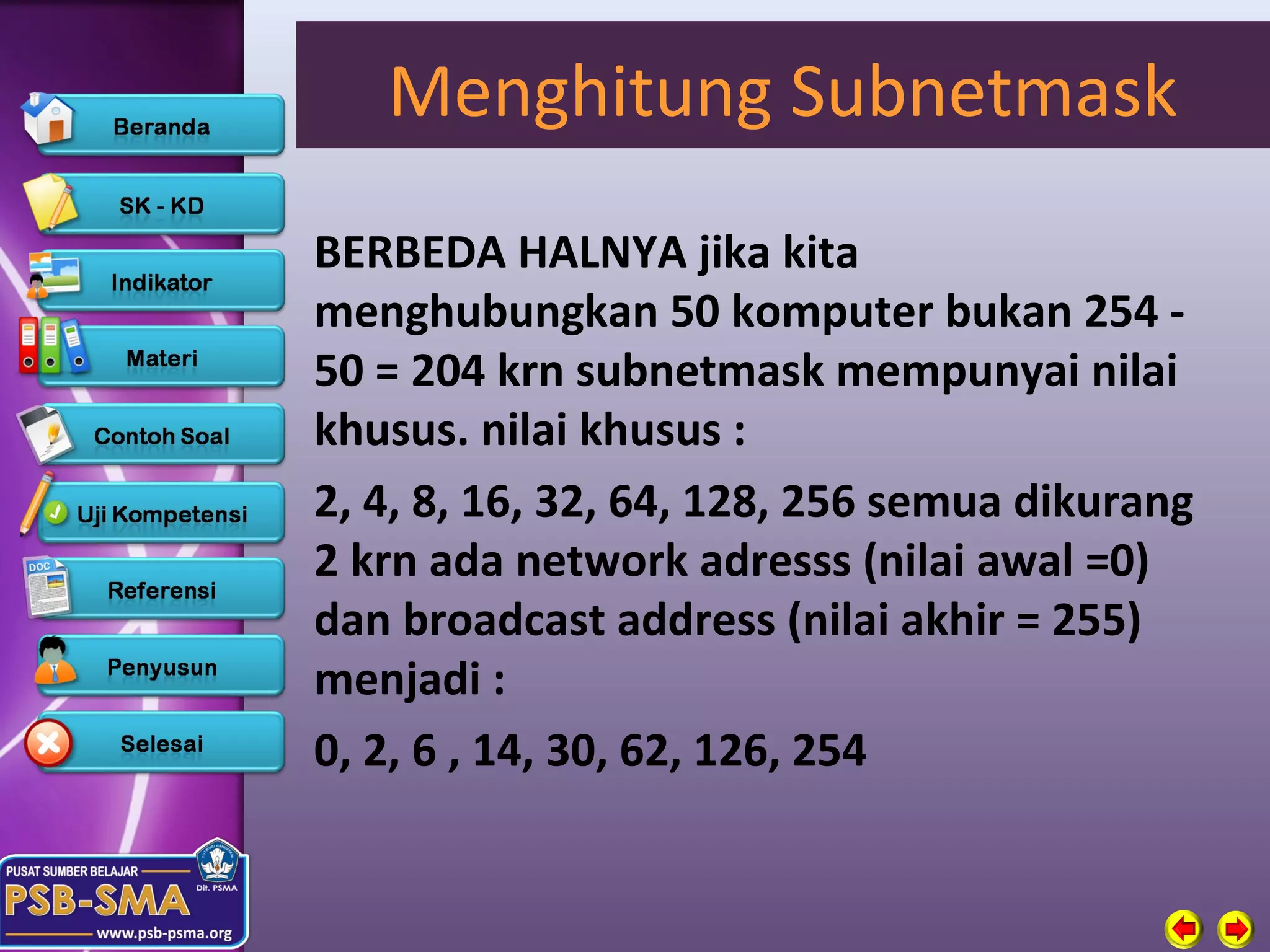 Menghitung Subnetmask
BERBEDA HALNYA jika kita
menghubungkan 50 komputer bukan 254 -
50 = 204 krn subnetmask mempunyai nilai
khusus. nilai khusus :
2, 4, 8, 16, 32, 64, 128, 256 semua dikurang
2 krn ada network adresss (nilai awal =0)
dan broadcast address (nilai akhir = 255)
menjadi :
0, 2, 6 , 14, 30, 62, 126, 254
 