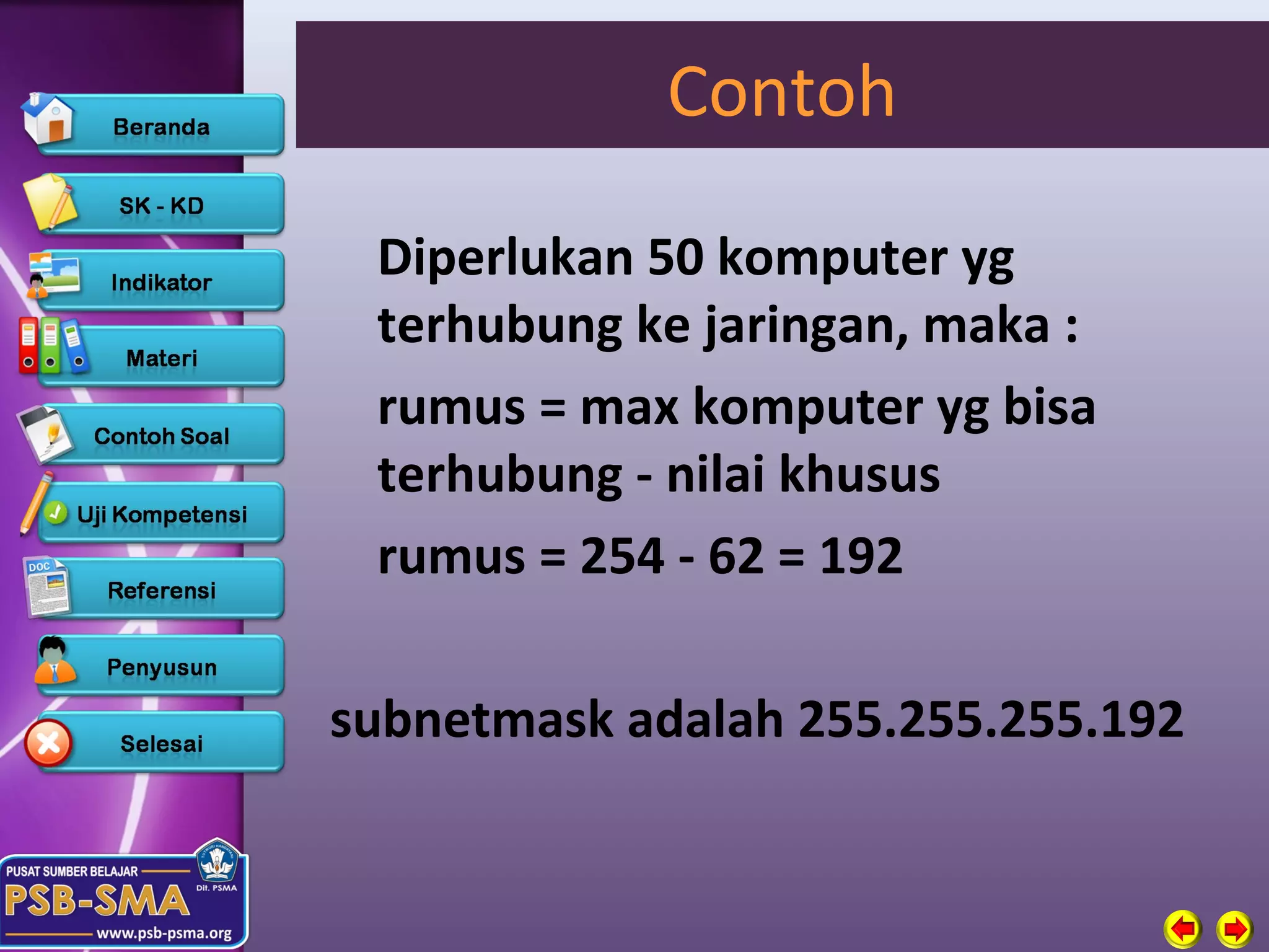 Contoh

 Diperlukan 50 komputer yg
 terhubung ke jaringan, maka :
 rumus = max komputer yg bisa
 terhubung - nilai khusus
 rumus = 254 - 62 = 192

subnetmask adalah 255.255.255.192
 