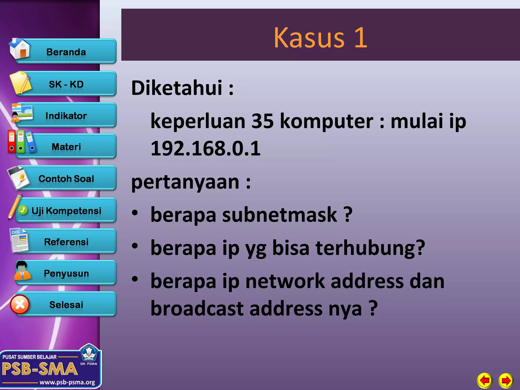 Kasus 1
Diketahui :
  keperluan 35 komputer : mulai ip
  192.168.0.1
pertanyaan :
• berapa subnetmask ?
• berapa ip yg bisa terhubung?
• berapa ip network address dan
  broadcast address nya ?
 