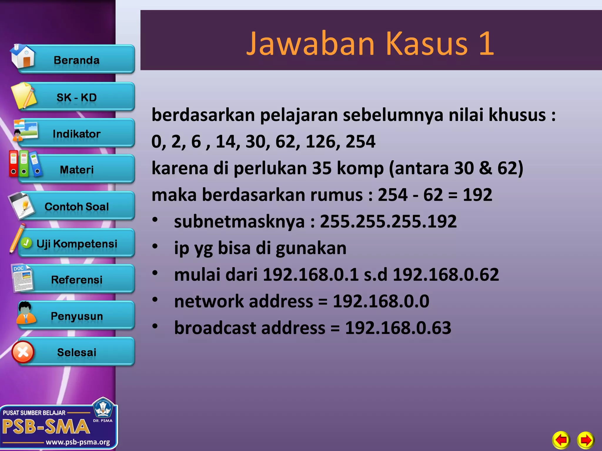 Jawaban Kasus 1
berdasarkan pelajaran sebelumnya nilai khusus :
0, 2, 6 , 14, 30, 62, 126, 254
karena di perlukan 35 komp (antara 30 & 62)
maka berdasarkan rumus : 254 - 62 = 192
• subnetmasknya : 255.255.255.192
• ip yg bisa di gunakan
• mulai dari 192.168.0.1 s.d 192.168.0.62
• network address = 192.168.0.0
• broadcast address = 192.168.0.63
 