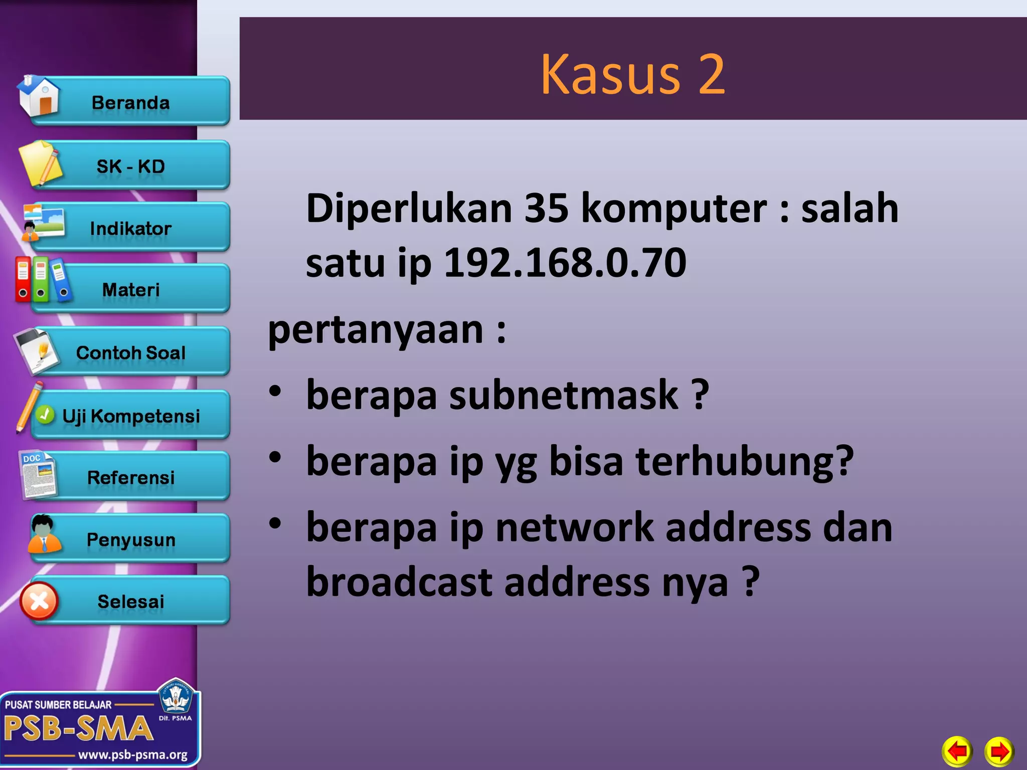 Kasus 2

  Diperlukan 35 komputer : salah
  satu ip 192.168.0.70
pertanyaan :
• berapa subnetmask ?
• berapa ip yg bisa terhubung?
• berapa ip network address dan
  broadcast address nya ?
 