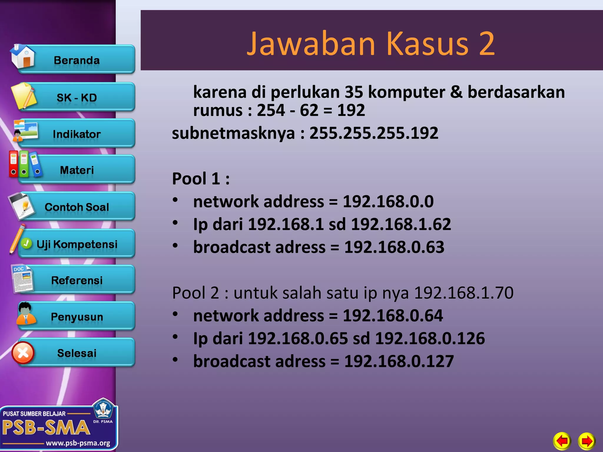 Jawaban Kasus 2
  karena di perlukan 35 komputer & berdasarkan
  rumus : 254 - 62 = 192
subnetmasknya : 255.255.255.192

Pool 1 :
• network address = 192.168.0.0
• Ip dari 192.168.1 sd 192.168.1.62
• broadcast adress = 192.168.0.63

Pool 2 : untuk salah satu ip nya 192.168.1.70
• network address = 192.168.0.64
• Ip dari 192.168.0.65 sd 192.168.0.126
• broadcast adress = 192.168.0.127
 