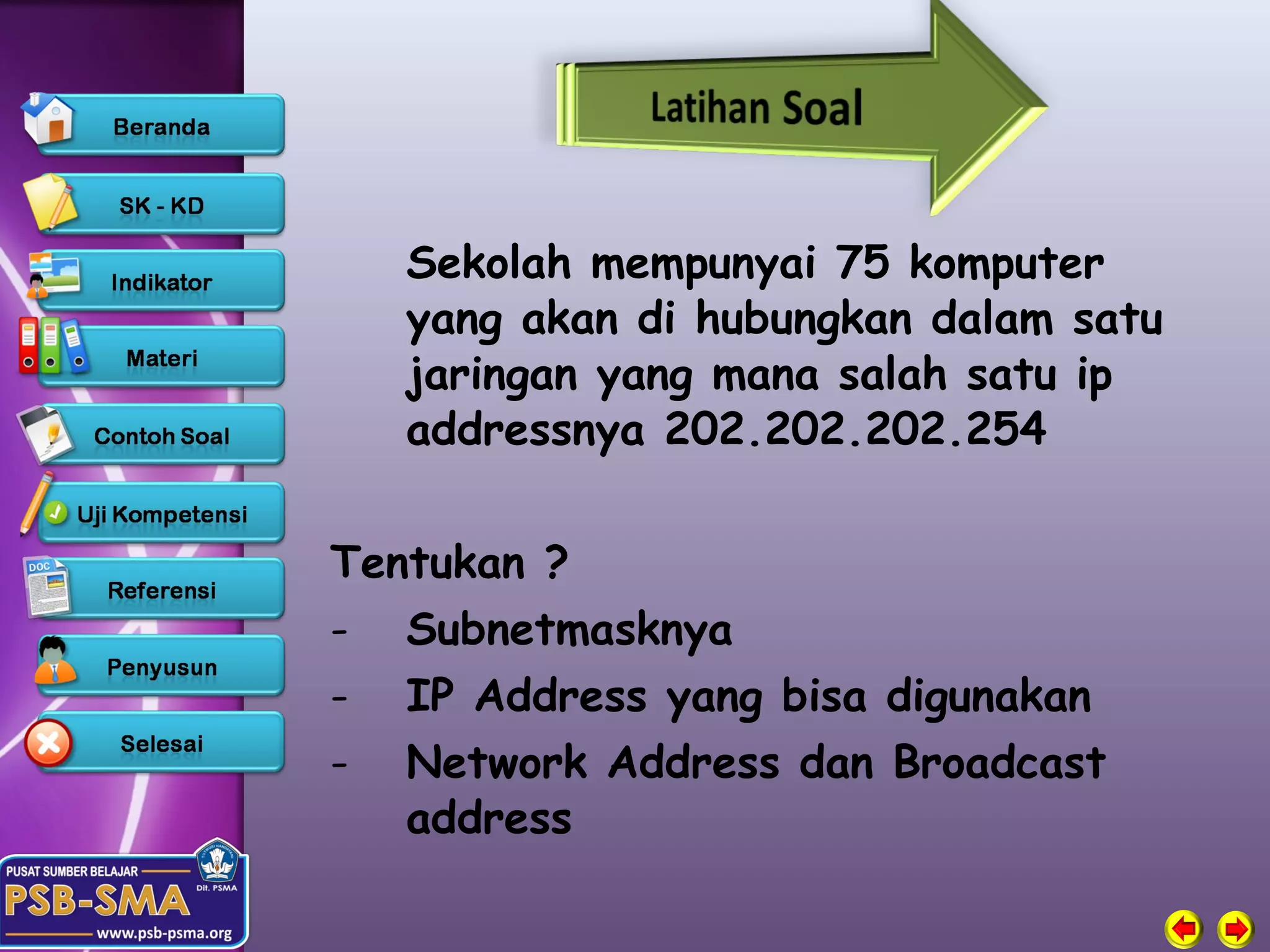 Sekolah mempunyai 75 komputer
   yang akan di hubungkan dalam satu
   jaringan yang mana salah satu ip
   addressnya 202.202.202.254

Tentukan ?
- Subnetmasknya
- IP Address yang bisa digunakan
- Network Address dan Broadcast
   address
 