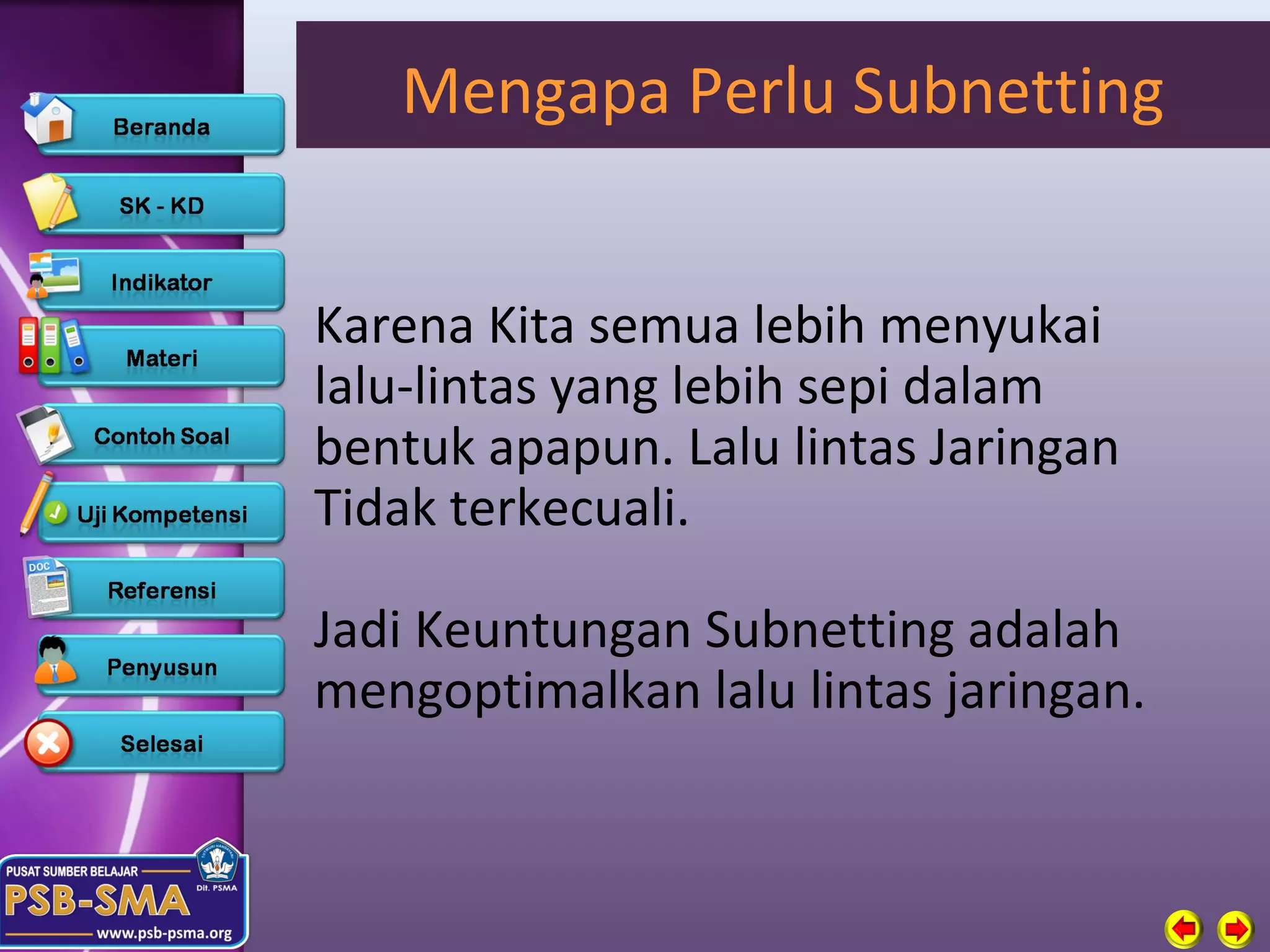 Mengapa Perlu Subnetting


Karena Kita semua lebih menyukai
lalu-lintas yang lebih sepi dalam
bentuk apapun. Lalu lintas Jaringan
Tidak terkecuali.

Jadi Keuntungan Subnetting adalah
mengoptimalkan lalu lintas jaringan.
 