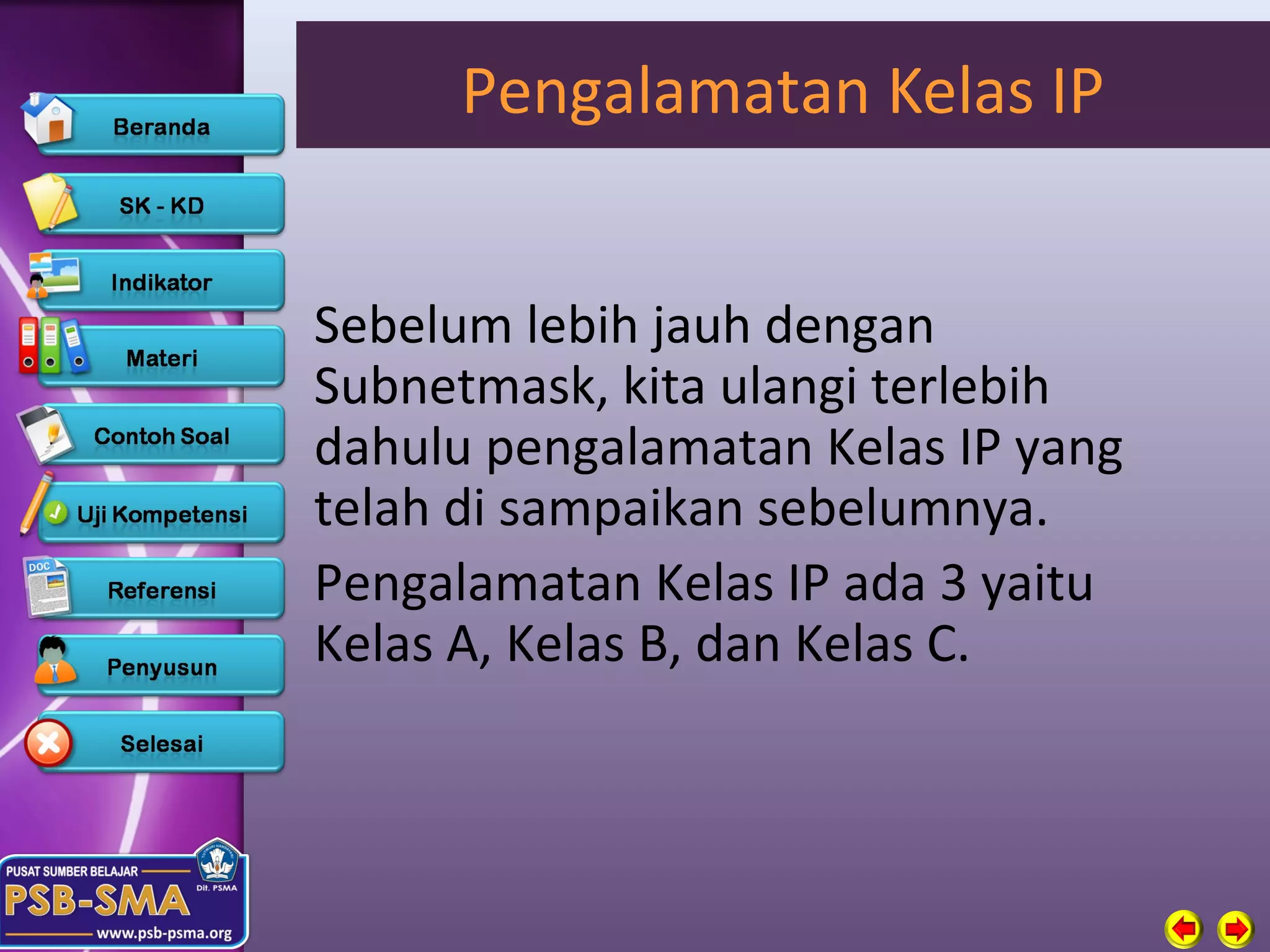 Pengalamatan Kelas IP


Sebelum lebih jauh dengan
Subnetmask, kita ulangi terlebih
dahulu pengalamatan Kelas IP yang
telah di sampaikan sebelumnya.
Pengalamatan Kelas IP ada 3 yaitu
Kelas A, Kelas B, dan Kelas C.
 