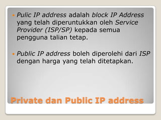 

Pulic IP address adalah block IP Address
yang telah diperuntukkan oleh Service
Provider (ISP/SP) kepada semua
pengguna talian tetap.



Public IP address boleh diperolehi dari ISP
dengan harga yang telah ditetapkan.

Private dan Public IP address

 