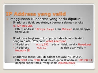 IP Address yang valid


Penggunaan IP address yang perlu dipatuhi
◦ IP address tidak sepatutnya bermula dengan angka
0, 127 atau 255.
 Cth IP address 127.x.y.z, 0.x.y.z atau 255.x.y.z sememangya
tidak valid

◦ IP address bagi suatu komputer tidak boleh diakhiri
dengan 0 atau 255 pada octet keempat
 IP address
 IP address
Network ID

w.x.y.255
w.x.y.0

adalah tidak valid – Broadcast
adalah tidak valid –

◦ IP address mesti unik di dalam sesuatu NETWORK
 Cth PC01 dan PC02 tidak boleh guna IP address 192.168.1.1
dengan subnet mask yang sama 255.255.255.0

 